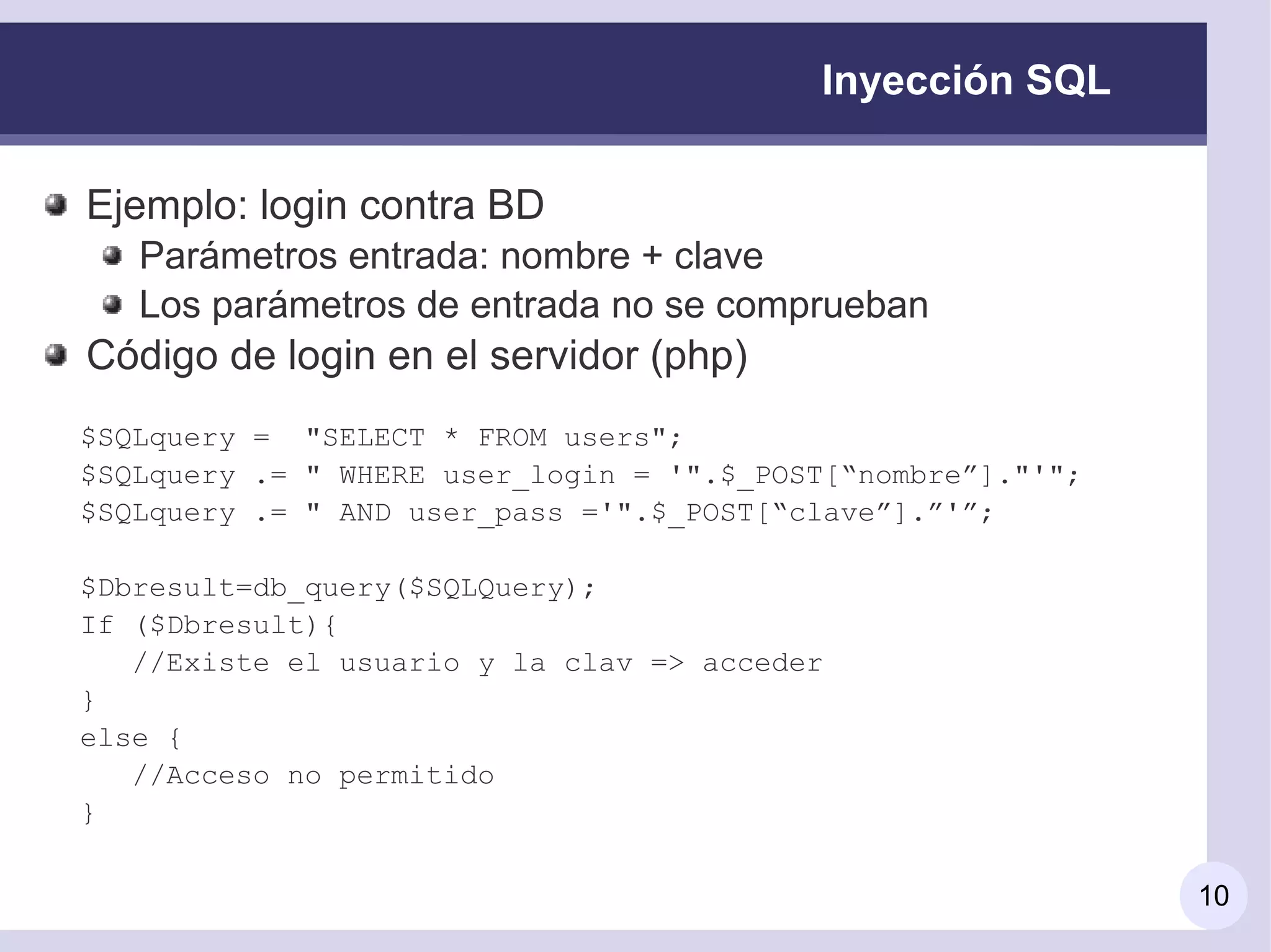 Inyección SQL

Ejemplo: login contra BD
   Parámetros entrada: nombre + clave
   Los parámetros de entrada no se comprueban
Código de login en el servidor (php)
$SQLquery = "SELECT * FROM users";
$SQLquery .= " WHERE user_login = '".$_POST[“nombre”]."'";
$SQLquery .= " AND user_pass ='".$_POST[“clave”].”'”;

$Dbresult=db_query($SQLQuery);
If ($Dbresult){
   //Existe el usuario y la clav => acceder
}
else {
   //Acceso no permitido
}

                                                             10
 