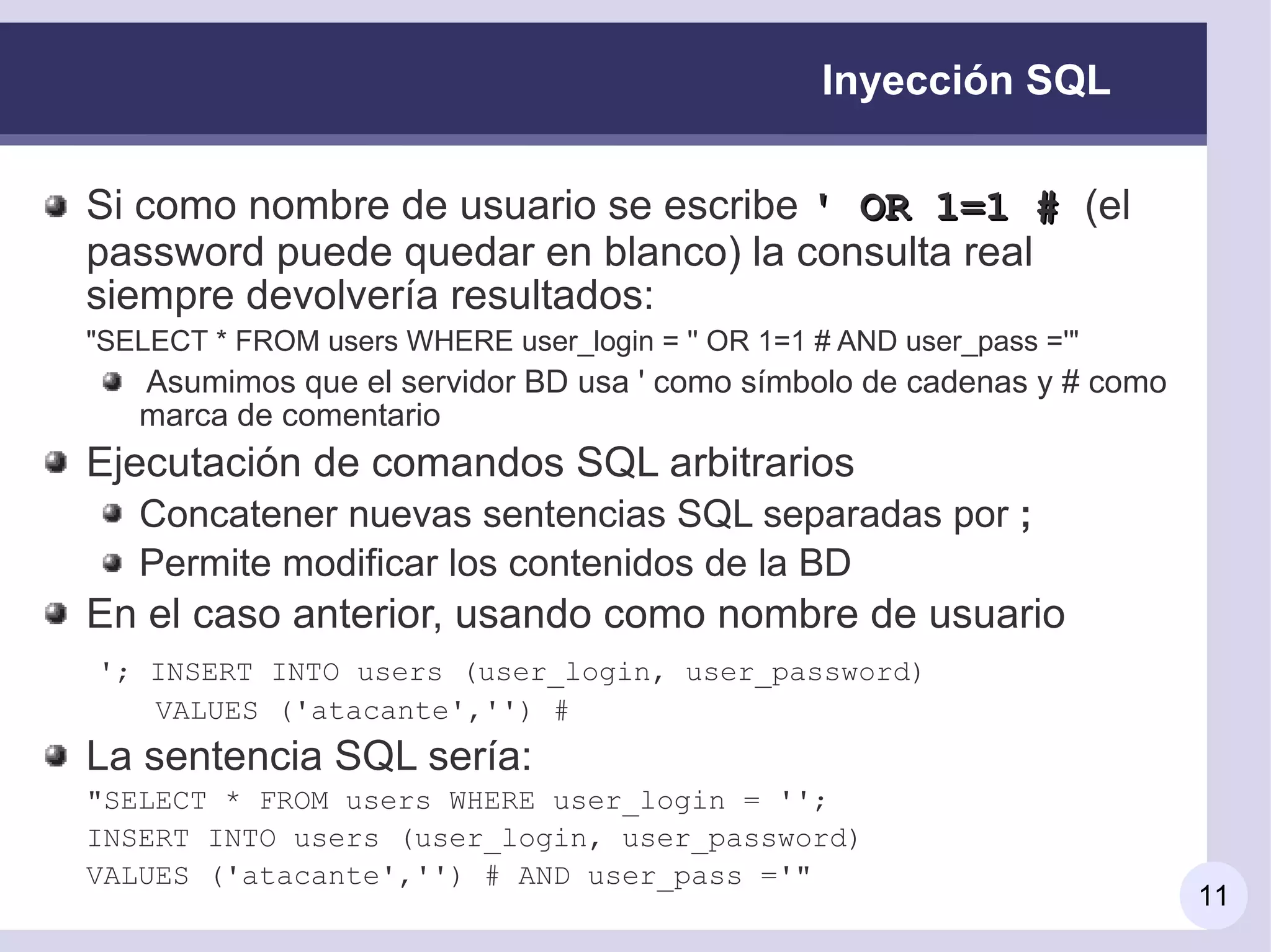 Inyección SQL

Si como nombre de usuario se escribe ' OR 1=1 # (el
password puede quedar en blanco) la consulta real
siempre devolvería resultados:
"SELECT * FROM users WHERE user_login = '' OR 1=1 # AND user_pass ='"
   Asumimos que el servidor BD usa ' como símbolo de cadenas y # como
   marca de comentario
Ejecutación de comandos SQL arbitrarios
   Concatener nuevas sentencias SQL separadas por ;
   Permite modificar los contenidos de la BD
En el caso anterior, usando como nombre de usuario
'; INSERT INTO users (user_login, user_password)
   VALUES ('atacante','') #
La sentencia SQL sería:
"SELECT * FROM users WHERE user_login = '';
INSERT INTO users (user_login, user_password)
VALUES ('atacante','') # AND user_pass ='"
                                                                        11
 