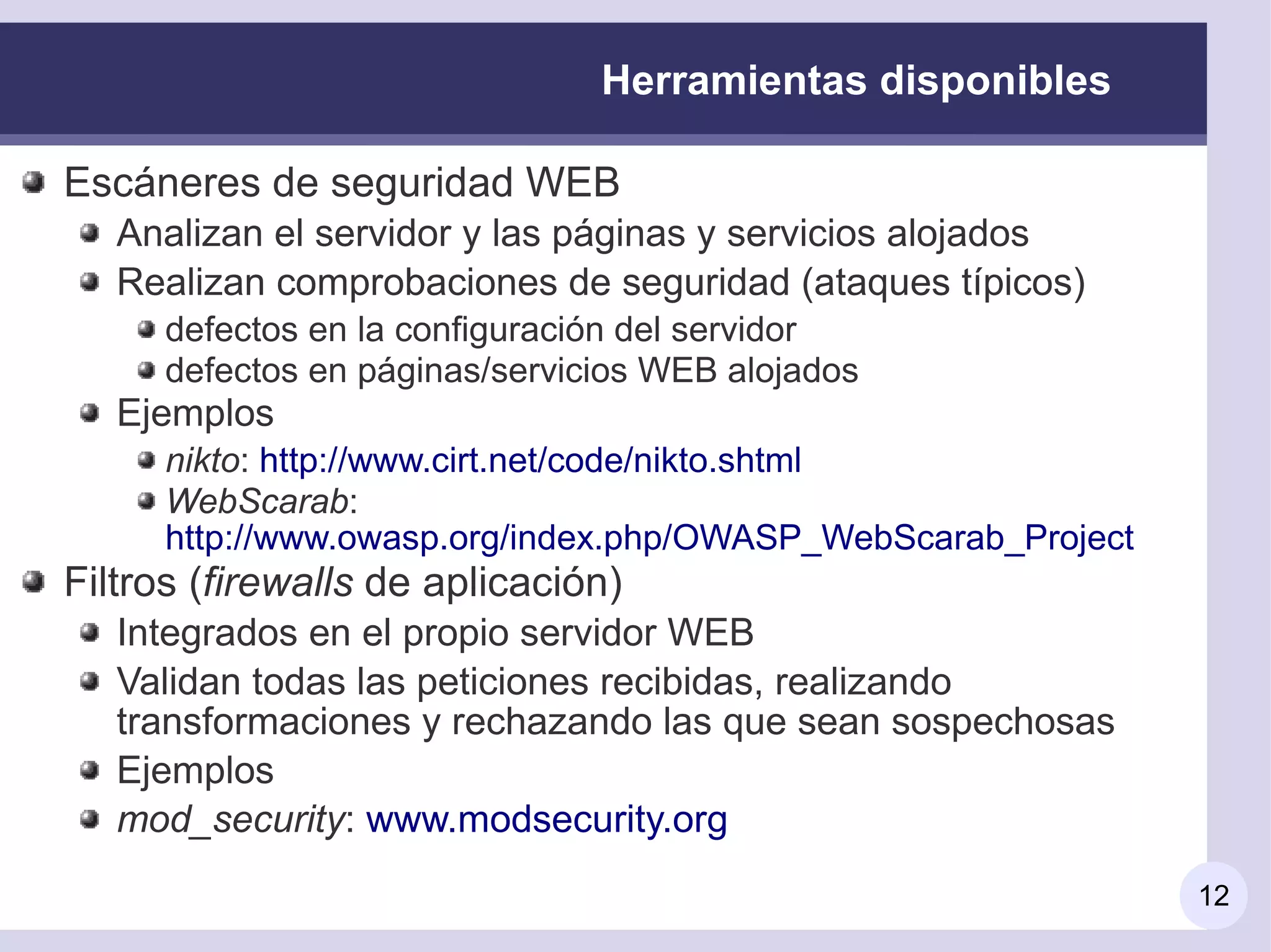 Herramientas disponibles

Escáneres de seguridad WEB
   Analizan el servidor y las páginas y servicios alojados
   Realizan comprobaciones de seguridad (ataques típicos)
      defectos en la configuración del servidor
      defectos en páginas/servicios WEB alojados
   Ejemplos
      nikto: http://www.cirt.net/code/nikto.shtml
      WebScarab:
      http://www.owasp.org/index.php/OWASP_WebScarab_Project
Filtros (firewalls de aplicación)
   Integrados en el propio servidor WEB
   Validan todas las peticiones recibidas, realizando
   transformaciones y rechazando las que sean sospechosas
   Ejemplos
   mod_security: www.modsecurity.org
                                                               12
 