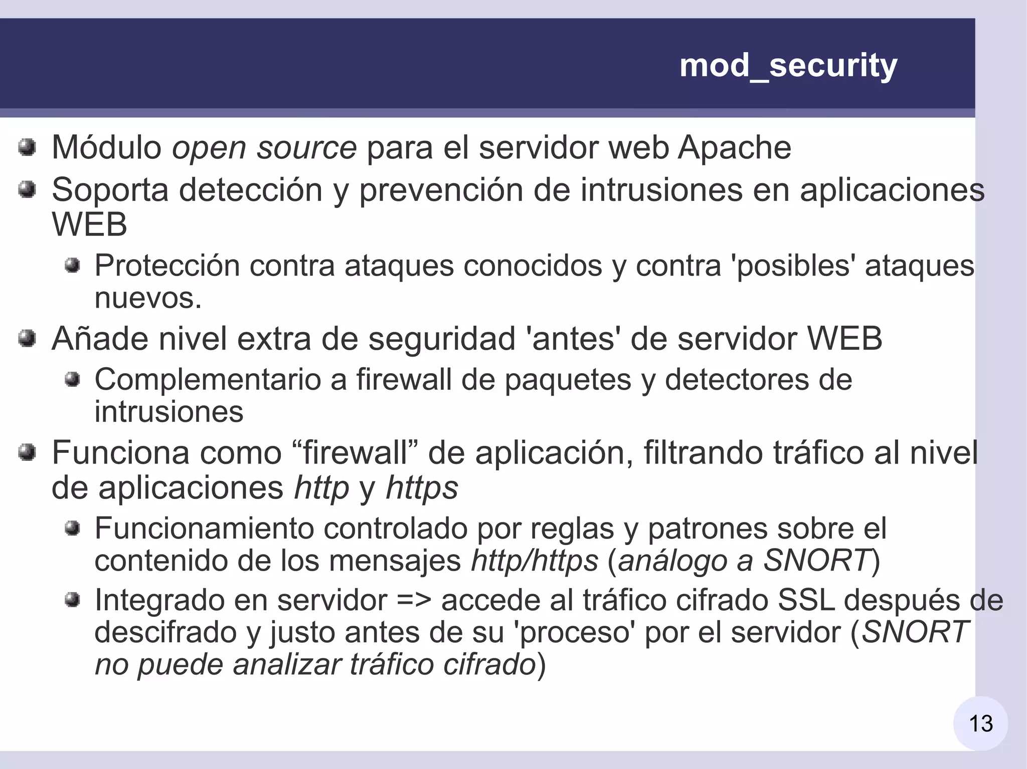 mod_security

Módulo open source para el servidor web Apache
Soporta detección y prevención de intrusiones en aplicaciones
WEB
   Protección contra ataques conocidos y contra 'posibles' ataques
   nuevos.
Añade nivel extra de seguridad 'antes' de servidor WEB
   Complementario a firewall de paquetes y detectores de
   intrusiones
Funciona como “firewall” de aplicación, filtrando tráfico al nivel
de aplicaciones http y https
   Funcionamiento controlado por reglas y patrones sobre el
   contenido de los mensajes http/https (análogo a SNORT)
   Integrado en servidor => accede al tráfico cifrado SSL después de
   descifrado y justo antes de su 'proceso' por el servidor (SNORT
   no puede analizar tráfico cifrado)
                                                                 13
 
