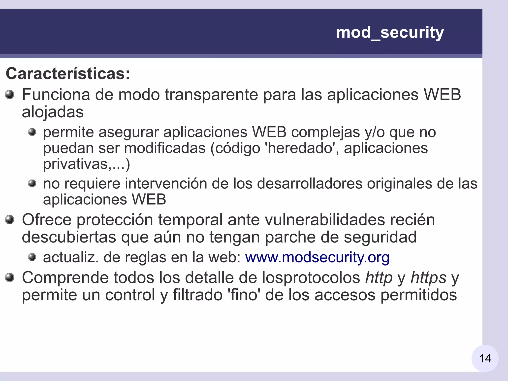 mod_security

Características:
 Funciona de modo transparente para las aplicaciones WEB
 alojadas
     permite asegurar aplicaciones WEB complejas y/o que no
     puedan ser modificadas (código 'heredado', aplicaciones
     privativas,...)
     no requiere intervención de los desarrolladores originales de las
     aplicaciones WEB
  Ofrece protección temporal ante vulnerabilidades recién
  descubiertas que aún no tengan parche de seguridad
     actualiz. de reglas en la web: www.modsecurity.org
  Comprende todos los detalle de losprotocolos http y https y
  permite un control y filtrado 'fino' de los accesos permitidos


                                                                         14
 