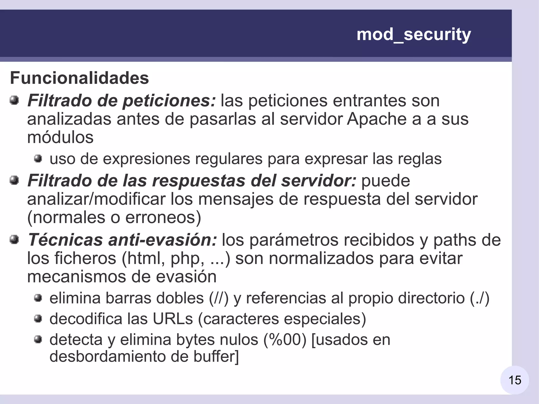 mod_security

Funcionalidades
  Filtrado de peticiones: las peticiones entrantes son
  analizadas antes de pasarlas al servidor Apache a a sus
  módulos
    uso de expresiones regulares para expresar las reglas
  Filtrado de las respuestas del servidor: puede
  analizar/modificar los mensajes de respuesta del servidor
  (normales o erroneos)
  Técnicas anti-evasión: los parámetros recibidos y paths de
  los ficheros (html, php, ...) son normalizados para evitar
  mecanismos de evasión
    elimina barras dobles (//) y referencias al propio directorio (./)
    decodifica las URLs (caracteres especiales)
    detecta y elimina bytes nulos (%00) [usados en
    desbordamiento de buffer]
                                                                         15
 