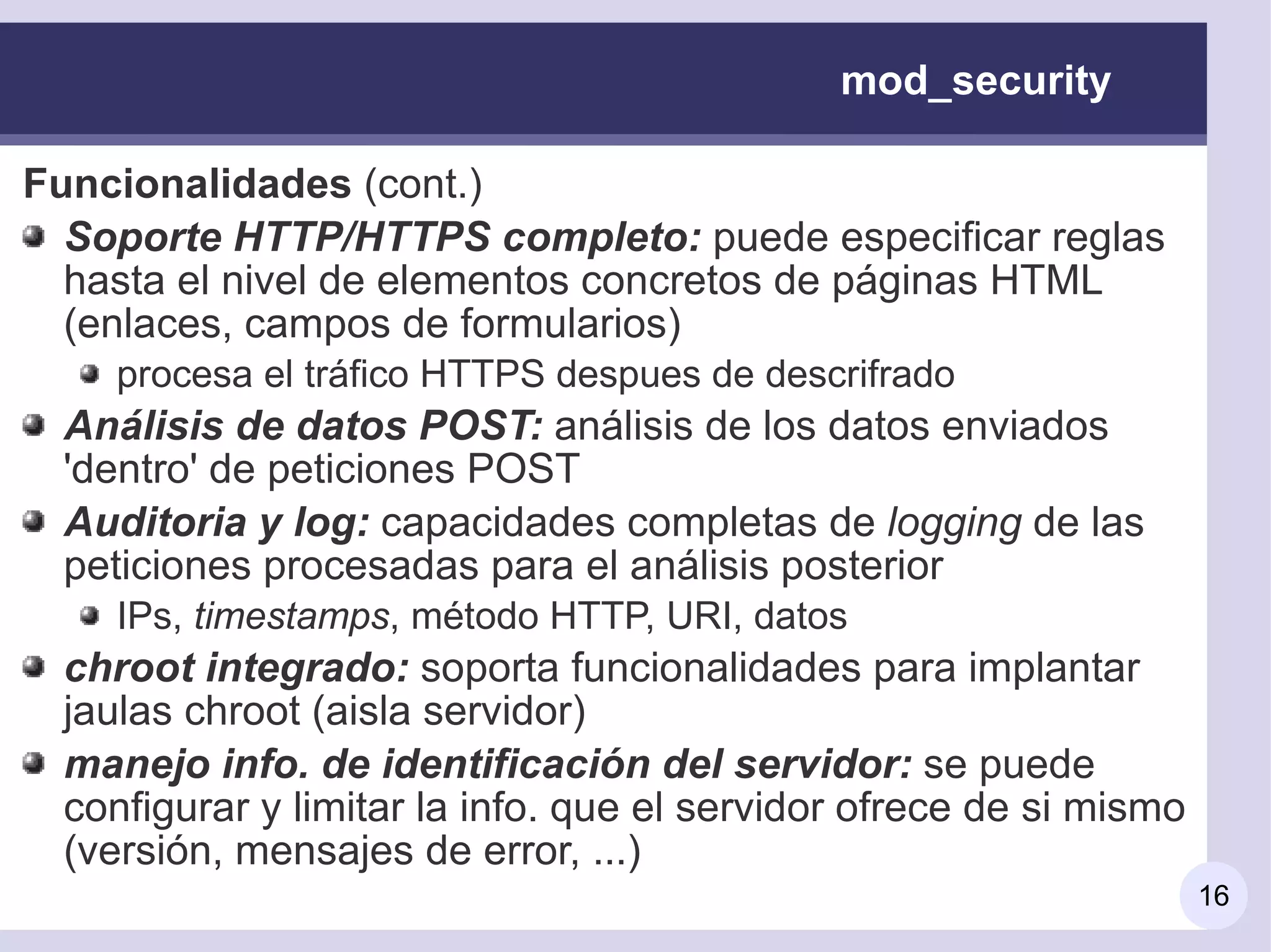 mod_security

Funcionalidades (cont.)
  Soporte HTTP/HTTPS completo: puede especificar reglas
  hasta el nivel de elementos concretos de páginas HTML
  (enlaces, campos de formularios)
    procesa el tráfico HTTPS despues de descrifrado
 Análisis de datos POST: análisis de los datos enviados
 'dentro' de peticiones POST
 Auditoria y log: capacidades completas de logging de las
 peticiones procesadas para el análisis posterior
    IPs, timestamps, método HTTP, URI, datos
 chroot integrado: soporta funcionalidades para implantar
 jaulas chroot (aisla servidor)
 manejo info. de identificación del servidor: se puede
 configurar y limitar la info. que el servidor ofrece de si mismo
 (versión, mensajes de error, ...)
                                                                    16
 