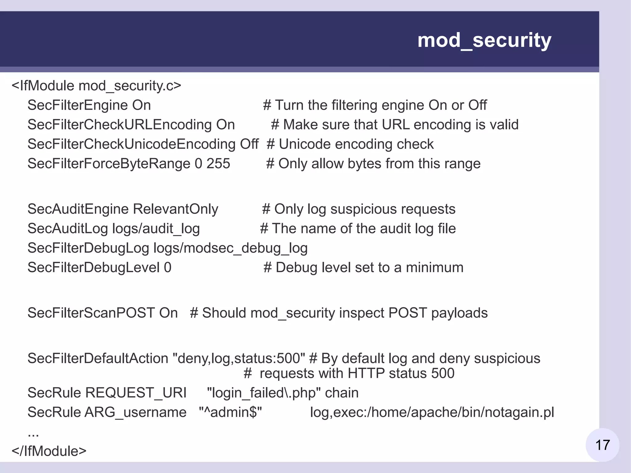 mod_security

<IfModule mod_security.c>
   SecFilterEngine On                  # Turn the filtering engine On or Off
   SecFilterCheckURLEncoding On         # Make sure that URL encoding is valid
   SecFilterCheckUnicodeEncoding Off   # Unicode encoding check
   SecFilterForceByteRange 0 255       # Only allow bytes from this range


  SecAuditEngine RelevantOnly      # Only log suspicious requests
  SecAuditLog logs/audit_log      # The name of the audit log file
  SecFilterDebugLog logs/modsec_debug_log
  SecFilterDebugLevel 0            # Debug level set to a minimum


  SecFilterScanPOST On # Should mod_security inspect POST payloads


   SecFilterDefaultAction "deny,log,status:500" # By default log and deny suspicious
                                      # requests with HTTP status 500
   SecRule REQUEST_URI "login_failed.php" chain
   SecRule ARG_username "^admin$"               log,exec:/home/apache/bin/notagain.pl
   ...
</IfModule>                                                                             17
 