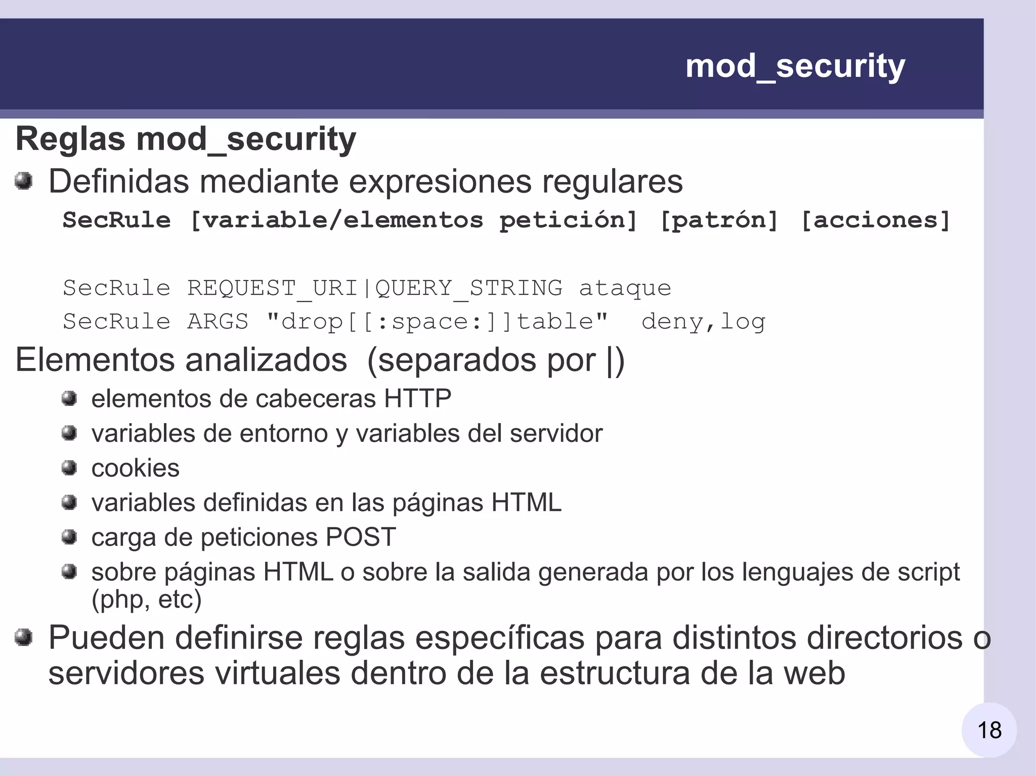 mod_security

Reglas mod_security
 Definidas mediante expresiones regulares
  SecRule [variable/elementos petición] [patrón] [acciones]

  SecRule REQUEST_URI|QUERY_STRING ataque
  SecRule ARGS "drop[[:space:]]table" deny,log
Elementos analizados (separados por |)
    elementos de cabeceras HTTP
    variables de entorno y variables del servidor
    cookies
    variables definidas en las páginas HTML
    carga de peticiones POST
    sobre páginas HTML o sobre la salida generada por los lenguajes de script
    (php, etc)
  Pueden definirse reglas específicas para distintos directorios o
  servidores virtuales dentro de la estructura de la web
                                                                                18
 
