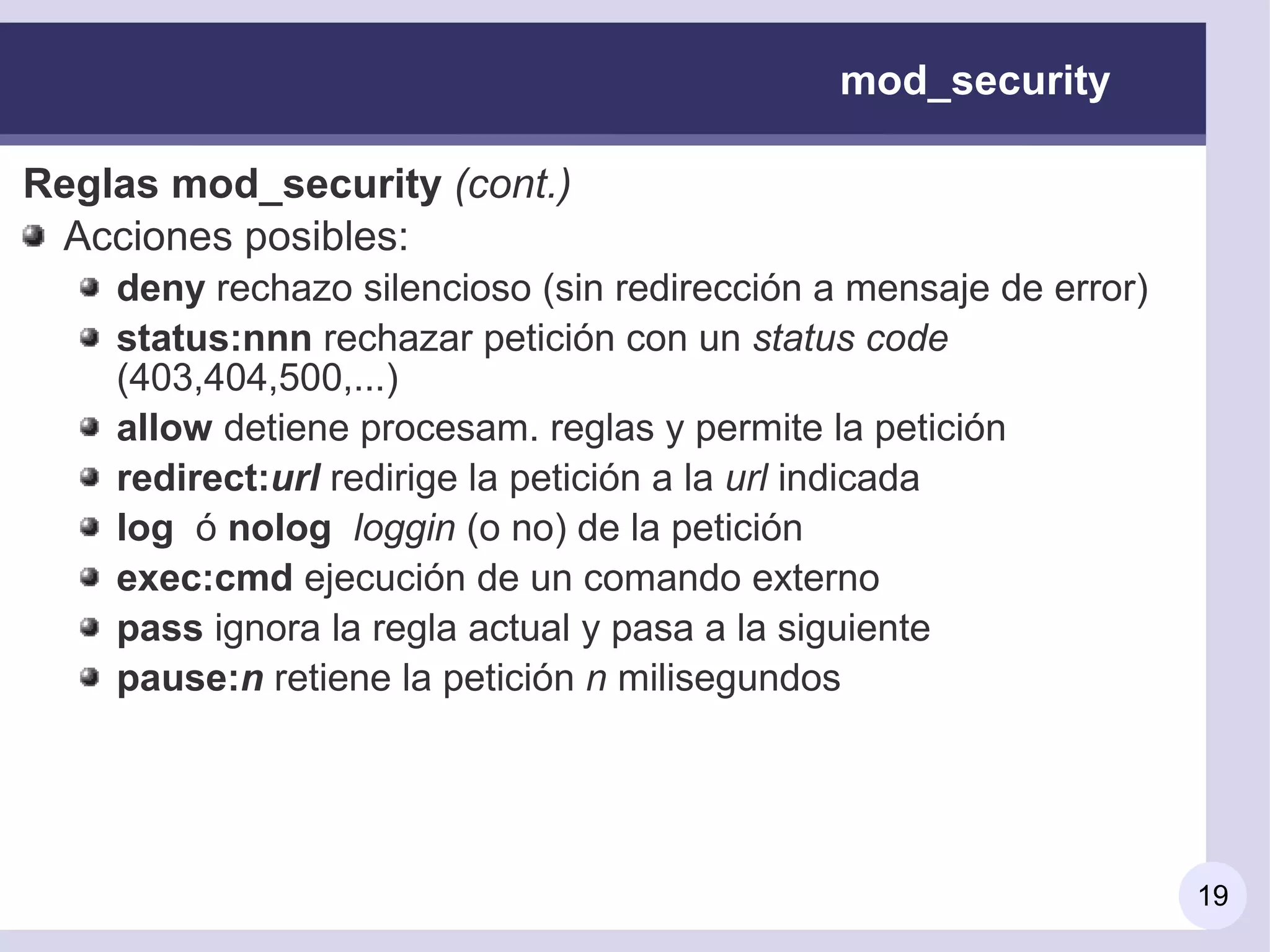 mod_security

Reglas mod_security (cont.)
 Acciones posibles:
    deny rechazo silencioso (sin redirección a mensaje de error)
    status:nnn rechazar petición con un status code
    (403,404,500,...)
    allow detiene procesam. reglas y permite la petición
    redirect:url redirige la petición a la url indicada
    log ó nolog loggin (o no) de la petición
    exec:cmd ejecución de un comando externo
    pass ignora la regla actual y pasa a la siguiente
    pause:n retiene la petición n milisegundos




                                                                   19
 