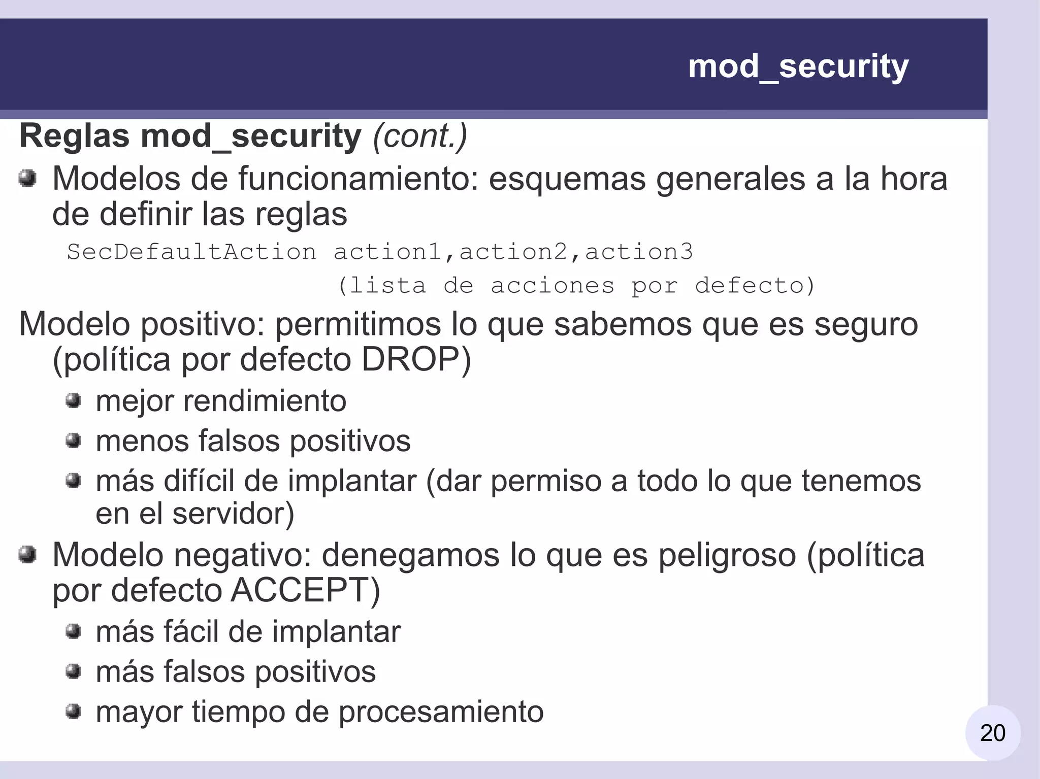 mod_security

Reglas mod_security (cont.)
 Modelos de funcionamiento: esquemas generales a la hora
 de definir las reglas
  SecDefaultAction action1,action2,action3
                   (lista de acciones por defecto)
Modelo positivo: permitimos lo que sabemos que es seguro
 (política por defecto DROP)
    mejor rendimiento
    menos falsos positivos
    más difícil de implantar (dar permiso a todo lo que tenemos
    en el servidor)
  Modelo negativo: denegamos lo que es peligroso (política
  por defecto ACCEPT)
    más fácil de implantar
    más falsos positivos
    mayor tiempo de procesamiento
                                                                  20
 