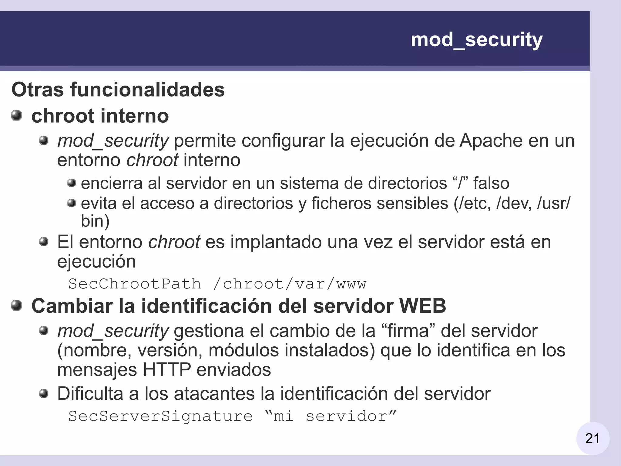 mod_security

Otras funcionalidades
  chroot interno
    mod_security permite configurar la ejecución de Apache en un
    entorno chroot interno
      encierra al servidor en un sistema de directorios “/” falso
      evita el acceso a directorios y ficheros sensibles (/etc, /dev, /usr/
      bin)
    El entorno chroot es implantado una vez el servidor está en
    ejecución
     SecChrootPath /chroot/var/www
 Cambiar la identificación del servidor WEB
    mod_security gestiona el cambio de la “firma” del servidor
    (nombre, versión, módulos instalados) que lo identifica en los
    mensajes HTTP enviados
    Dificulta a los atacantes la identificación del servidor
     SecServerSignature “mi servidor”
                                                                              21
 