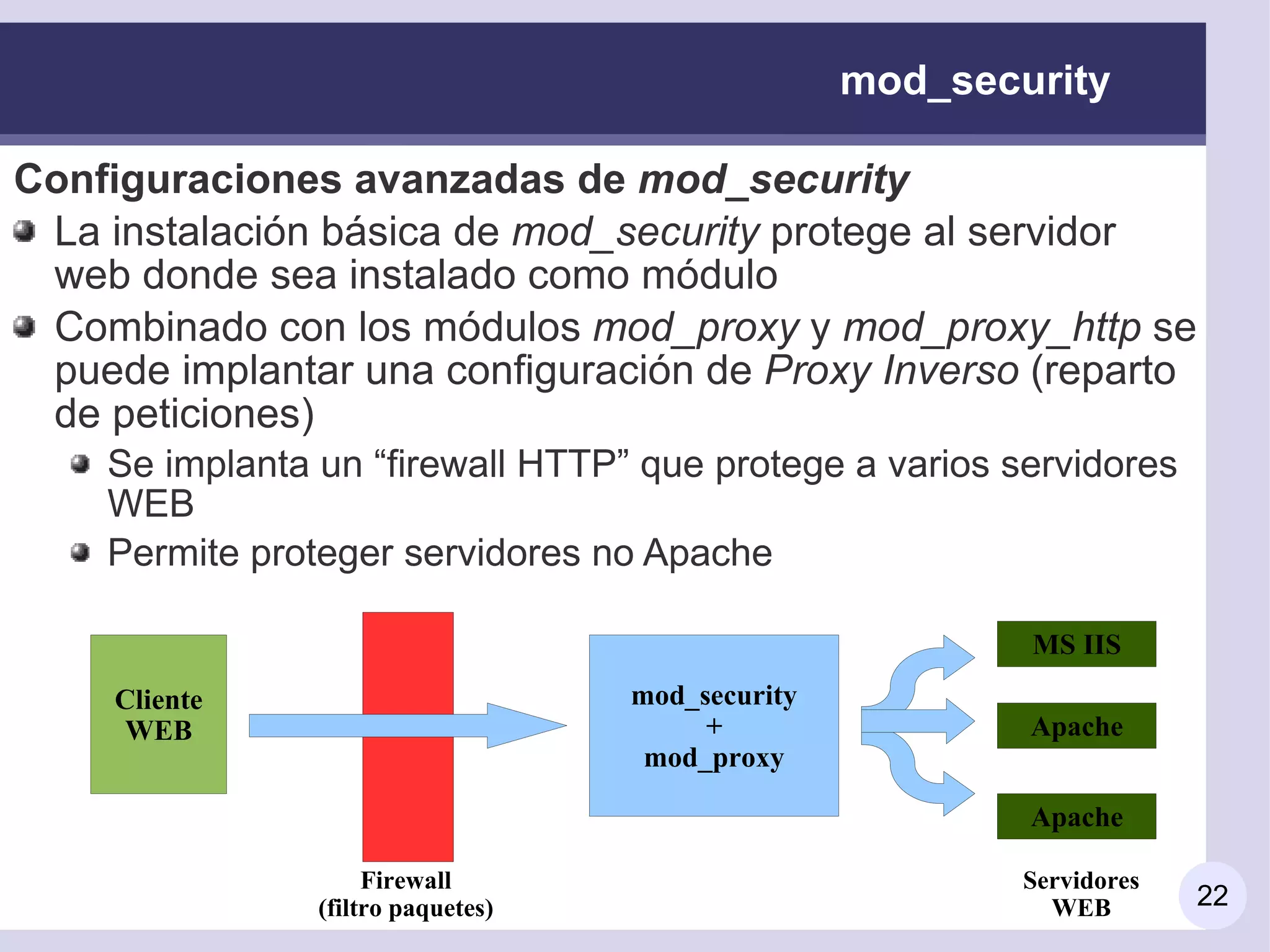 mod_security

Configuraciones avanzadas de mod_security
 La instalación básica de mod_security protege al servidor
 web donde sea instalado como módulo
 Combinado con los módulos mod_proxy y mod_proxy_http se
 puede implantar una configuración de Proxy Inverso (reparto
 de peticiones)
    Se implanta un “firewall HTTP” que protege a varios servidores
    WEB
    Permite proteger servidores no Apache

                                                           MS IIS
     Cliente                        mod_security
      WEB                                +                 Apache
                                     mod_proxy

                                                           Apache

                     Firewall                              Servidores
                (filtro paquetes)                            WEB        22
 