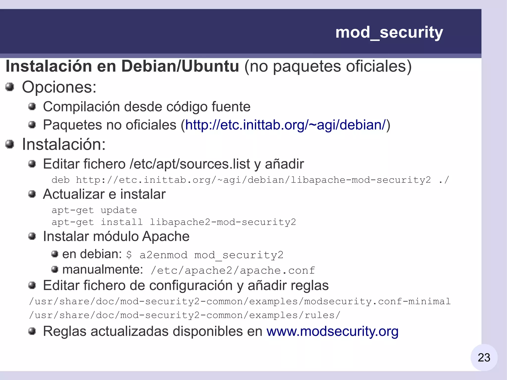 mod_security

Instalación en Debian/Ubuntu (no paquetes oficiales)
  Opciones:
     Compilación desde código fuente
     Paquetes no oficiales (http://etc.inittab.org/~agi/debian/)
  Instalación:
     Editar fichero /etc/apt/sources.list y añadir
      deb http://etc.inittab.org/~agi/debian/libapache-mod-security2 ./
     Actualizar e instalar
      apt-get update
      apt-get install libapache2-mod-security2
     Instalar módulo Apache
        en debian: $ a2enmod mod_security2
        manualmente: /etc/apache2/apache.conf
     Editar fichero de configuración y añadir reglas
  /usr/share/doc/mod-security2-common/examples/modsecurity.conf-minimal
  /usr/share/doc/mod-security2-common/examples/rules/
     Reglas actualizadas disponibles en www.modsecurity.org
                                                                          23
 