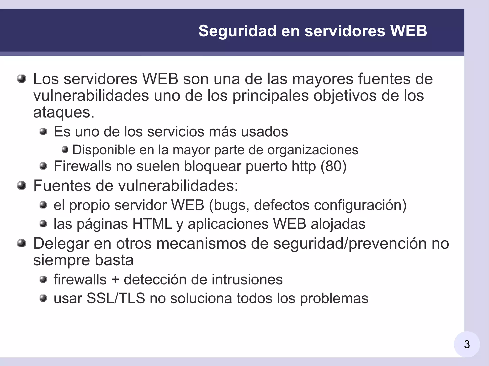 Seguridad en servidores WEB

Los servidores WEB son una de las mayores fuentes de
vulnerabilidades uno de los principales objetivos de los
ataques.
  Es uno de los servicios más usados
     Disponible en la mayor parte de organizaciones
  Firewalls no suelen bloquear puerto http (80)
Fuentes de vulnerabilidades:
  el propio servidor WEB (bugs, defectos configuración)
  las páginas HTML y aplicaciones WEB alojadas
Delegar en otros mecanismos de seguridad/prevención no
siempre basta
  firewalls + detección de intrusiones
  usar SSL/TLS no soluciona todos los problemas


                                                           3
 