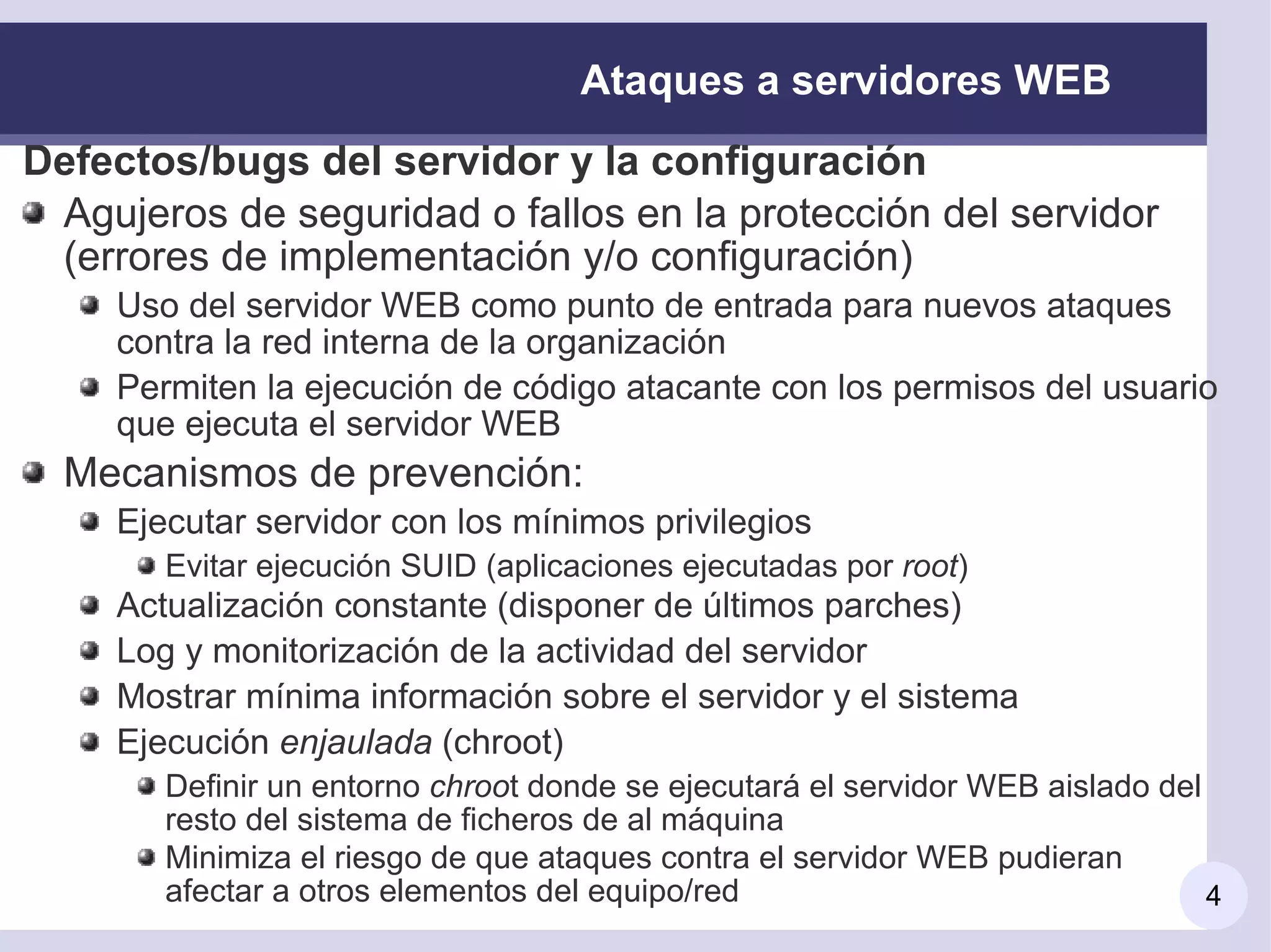 Ataques a servidores WEB
Defectos/bugs del servidor y la configuración
 Agujeros de seguridad o fallos en la protección del servidor
 (errores de implementación y/o configuración)
     Uso del servidor WEB como punto de entrada para nuevos ataques
     contra la red interna de la organización
     Permiten la ejecución de código atacante con los permisos del usuario
     que ejecuta el servidor WEB
  Mecanismos de prevención:
     Ejecutar servidor con los mínimos privilegios
        Evitar ejecución SUID (aplicaciones ejecutadas por root)
     Actualización constante (disponer de últimos parches)
     Log y monitorización de la actividad del servidor
     Mostrar mínima información sobre el servidor y el sistema
     Ejecución enjaulada (chroot)
        Definir un entorno chroot donde se ejecutará el servidor WEB aislado del
        resto del sistema de ficheros de al máquina
        Minimiza el riesgo de que ataques contra el servidor WEB pudieran
        afectar a otros elementos del equipo/red                                 4
 