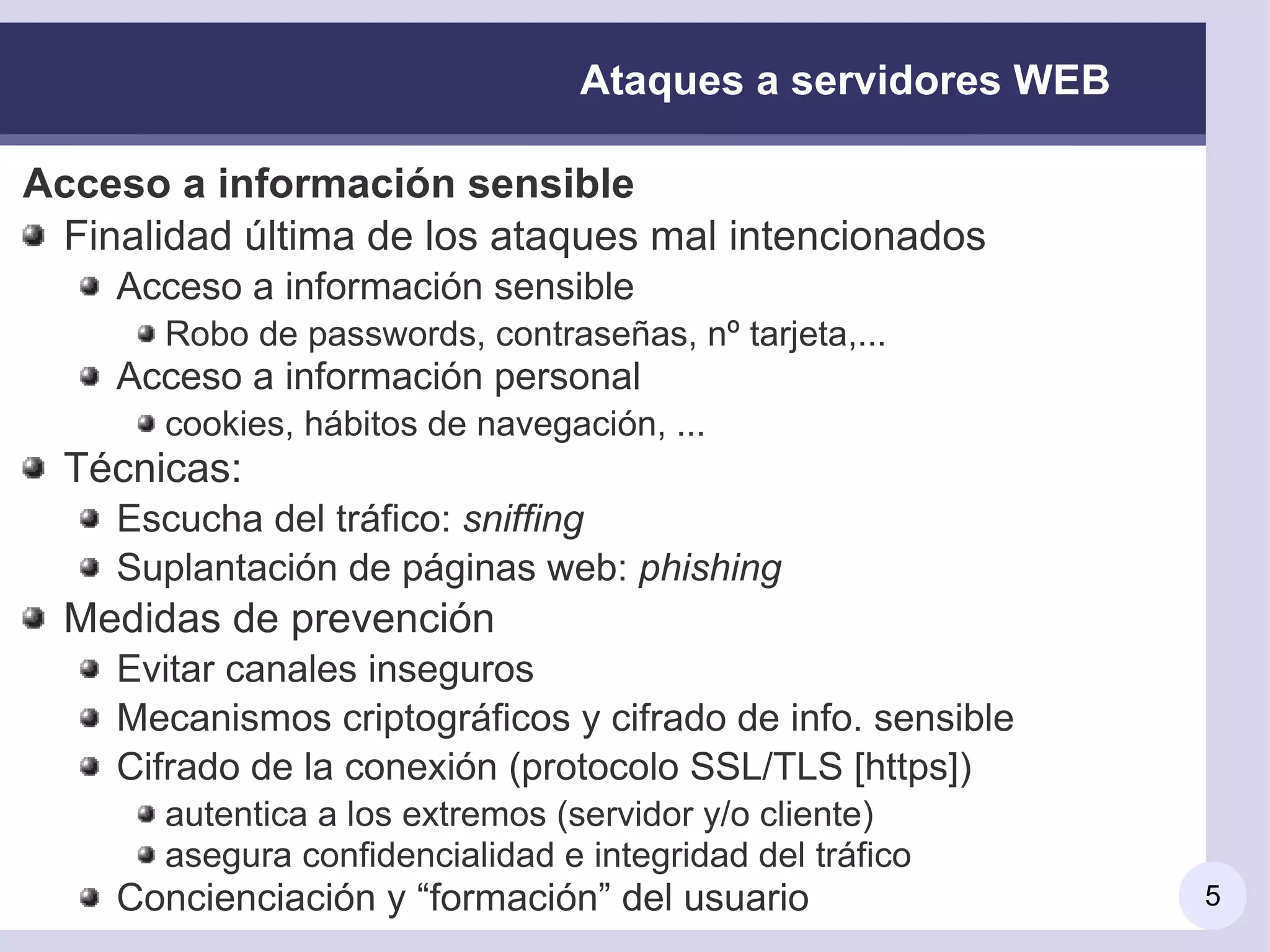 Ataques a servidores WEB

Acceso a información sensible
 Finalidad última de los ataques mal intencionados
    Acceso a información sensible
       Robo de passwords, contraseñas, nº tarjeta,...
    Acceso a información personal
       cookies, hábitos de navegación, ...
  Técnicas:
    Escucha del tráfico: sniffing
    Suplantación de páginas web: phishing
  Medidas de prevención
    Evitar canales inseguros
    Mecanismos criptográficos y cifrado de info. sensible
    Cifrado de la conexión (protocolo SSL/TLS [https])
       autentica a los extremos (servidor y/o cliente)
       asegura confidencialidad e integridad del tráfico
    Concienciación y “formación” del usuario                 5
 