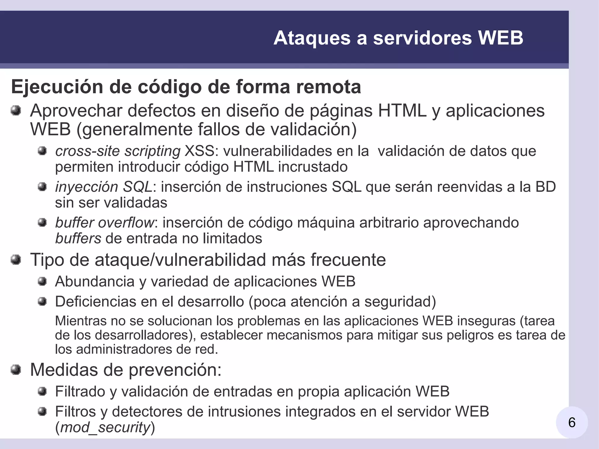 Ataques a servidores WEB

Ejecución de código de forma remota
 Aprovechar defectos en diseño de páginas HTML y aplicaciones
 WEB (generalmente fallos de validación)
    cross-site scripting XSS: vulnerabilidades en la validación de datos que
    permiten introducir código HTML incrustado
    inyección SQL: inserción de instruciones SQL que serán reenvidas a la BD
    sin ser validadas
    buffer overflow: inserción de código máquina arbitrario aprovechando
    buffers de entrada no limitados
 Tipo de ataque/vulnerabilidad más frecuente
    Abundancia y variedad de aplicaciones WEB
    Deficiencias en el desarrollo (poca atención a seguridad)
    Mientras no se solucionan los problemas en las aplicaciones WEB inseguras (tarea
    de los desarrolladores), establecer mecanismos para mitigar sus peligros es tarea de
    los administradores de red.
 Medidas de prevención:
    Filtrado y validación de entradas en propia aplicación WEB
    Filtros y detectores de intrusiones integrados en el servidor WEB
    (mod_security)                                                                         6
 