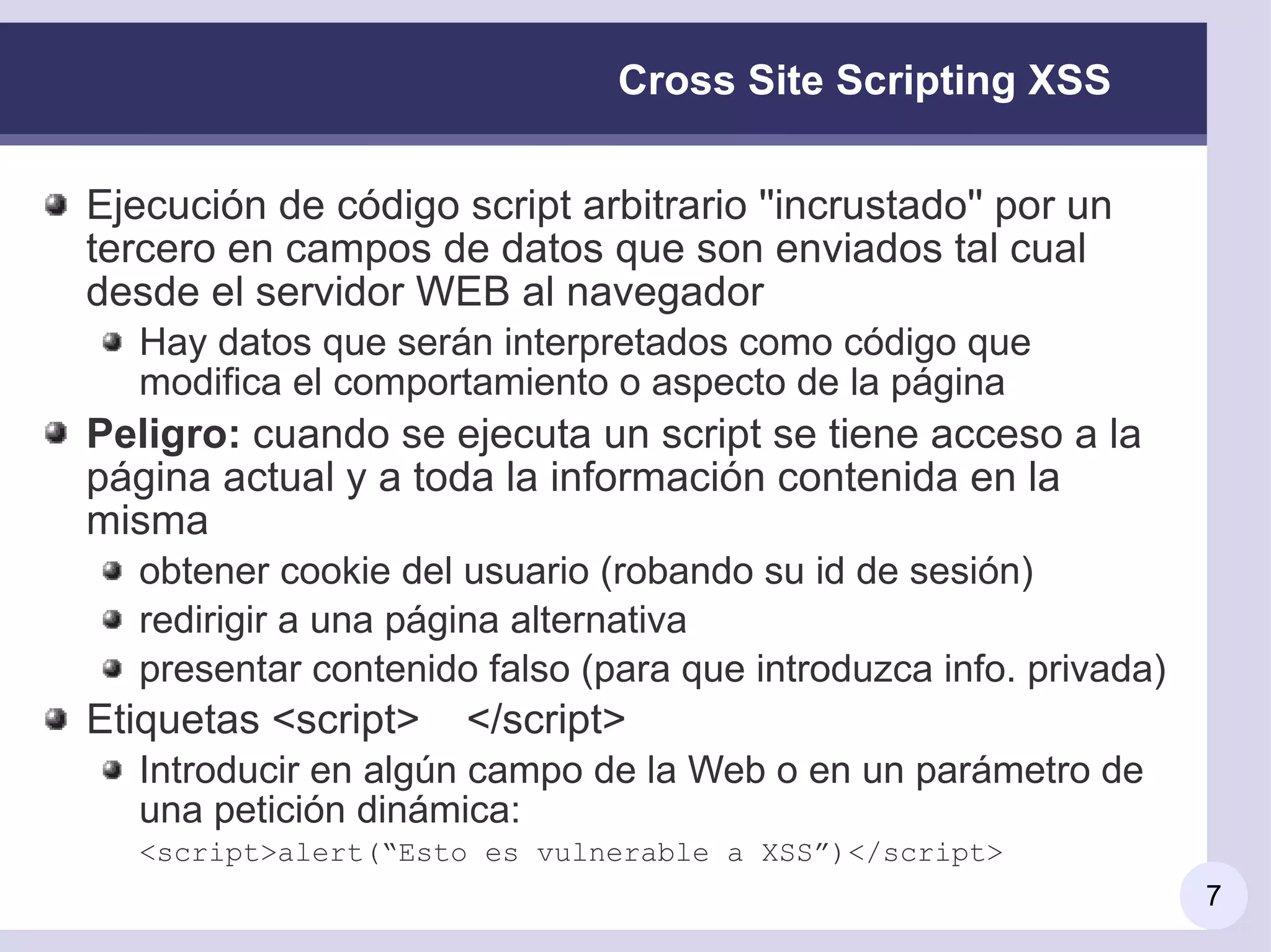 Cross Site Scripting XSS

Ejecución de código script arbitrario ''incrustado'' por un
tercero en campos de datos que son enviados tal cual
desde el servidor WEB al navegador
   Hay datos que serán interpretados como código que
   modifica el comportamiento o aspecto de la página
Peligro: cuando se ejecuta un script se tiene acceso a la
página actual y a toda la información contenida en la
misma
   obtener cookie del usuario (robando su id de sesión)
   redirigir a una página alternativa
   presentar contenido falso (para que introduzca info. privada)
Etiquetas <script>    </script>
   Introducir en algún campo de la Web o en un parámetro de
   una petición dinámica:
   <script>alert(“Esto es vulnerable a XSS”)</script>
                                                                   7
 