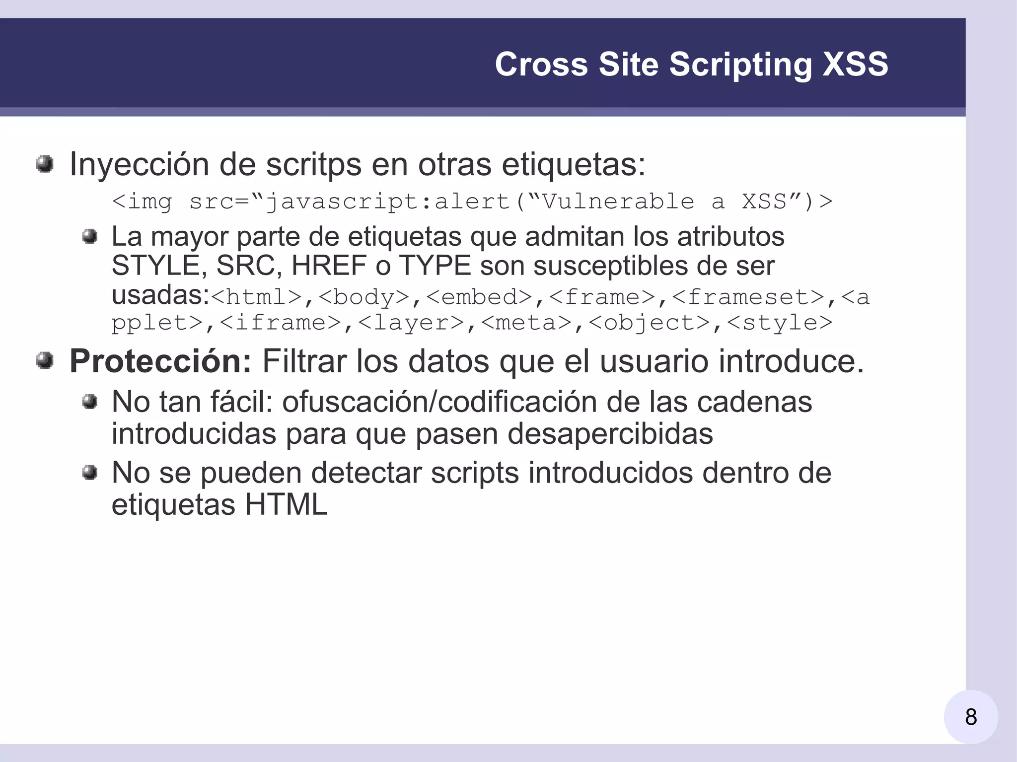 Cross Site Scripting XSS

Inyección de scritps en otras etiquetas:
  <img src=“javascript:alert(“Vulnerable a XSS”)>
  La mayor parte de etiquetas que admitan los atributos
  STYLE, SRC, HREF o TYPE son susceptibles de ser
  usadas:<html>,<body>,<embed>,<frame>,<frameset>,<a
  pplet>,<iframe>,<layer>,<meta>,<object>,<style>
Protección: Filtrar los datos que el usuario introduce.
  No tan fácil: ofuscación/codificación de las cadenas
  introducidas para que pasen desapercibidas
  No se pueden detectar scripts introducidos dentro de
  etiquetas HTML




                                                          8
 