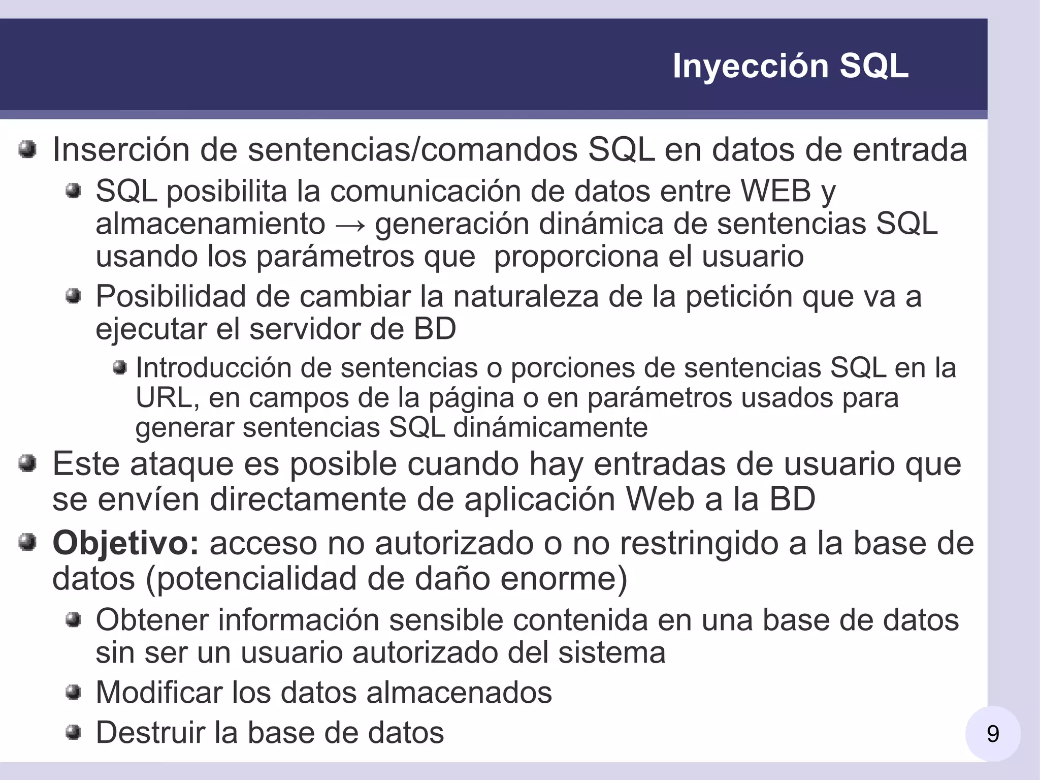 Inyección SQL

Inserción de sentencias/comandos SQL en datos de entrada
  SQL posibilita la comunicación de datos entre WEB y
  almacenamiento → generación dinámica de sentencias SQL
  usando los parámetros que proporciona el usuario
  Posibilidad de cambiar la naturaleza de la petición que va a
  ejecutar el servidor de BD
     Introducción de sentencias o porciones de sentencias SQL en la
     URL, en campos de la página o en parámetros usados para
     generar sentencias SQL dinámicamente
Este ataque es posible cuando hay entradas de usuario que
se envíen directamente de aplicación Web a la BD
Objetivo: acceso no autorizado o no restringido a la base de
datos (potencialidad de daño enorme)
  Obtener información sensible contenida en una base de datos
  sin ser un usuario autorizado del sistema
  Modificar los datos almacenados
  Destruir la base de datos                                           9
 
