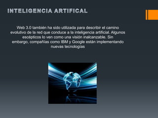 Web 3.0 también ha sido utilizada para describir el camino
evolutivo de la red que conduce a la inteligencia artificial. Algunos
       escépticos lo ven como una visión inalcanzable. Sin
 embargo, compañías como IBM y Google están implementando
                        nuevas tecnologías
 