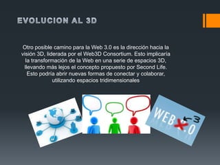 Otro posible camino para la Web 3.0 es la dirección hacia la
visión 3D, liderada por el Web3D Consortium. Esto implicaría
  la transformación de la Web en una serie de espacios 3D,
 llevando más lejos el concepto propuesto por Second Life.
   Esto podría abrir nuevas formas de conectar y colaborar,
              utilizando espacios tridimensionales
 