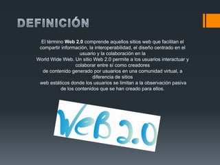 El término Web 2.0 comprende aquellos sitios web que facilitan el
 compartir información, la interoperabilidad, el diseño centrado en el
                    usuario y la colaboración en la
World Wide Web. Un sitio Web 2.0 permite a los usuarios interactuar y
                  colaborar entre sí como creadores
  de contenido generado por usuarios en una comunidad virtual, a
                          diferencia de sitios
 web estáticos donde los usuarios se limitan a la observación pasiva
           de los contenidos que se han creado para ellos.
 