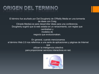 El término fue acuñado por Dal Dougherty de O'Reilly Media en una tormenta
                              de ideas con Craig
        Clinede MediaLive para desarrollar ideas para una conferencia.
    Dougherty sugirió que la web estaba en un renacimiento, con reglas que
                                 cambiaban y
                                  modelos de
                         negocio que evolucionaban.

                        En general, cuando mencionamos
el término Web 2.0 nos referimos a una serie de aplicaciones y páginas de Internet
                                         que
                         utilizan la inteligencia colectiva
                 para proporcionar servicios interactivos en red.
 
