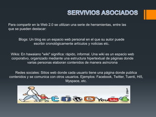Para compartir en la Web 2.0 se utilizan una serie de herramientas, entre las
que se pueden destacar:


      Blogs: Un blog es un espacio web personal en el que su autor puede
               escribir cronológicamente artículos y noticias etc.


 Wikis: En hawaiano "wiki" significa: rápido, informal. Una wiki es un espacio web
 corporativo, organizado mediante una estructura hipertextual de páginas donde
            varias personas elaboran contenidos de manera asíncrona

    Redes sociales: Sitios web donde cada usuario tiene una página donde publica
contenidos y se comunica con otros usuarios. Ejemplos: Facebook, Twitter, Tuenti, Hi5,
                                   Myspace, etc.
 
