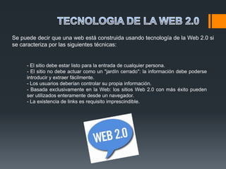 Se puede decir que una web está construida usando tecnología de la Web 2.0 si
se caracteriza por las siguientes técnicas:


     - El sitio debe estar listo para la entrada de cualquier persona.
     - El sitio no debe actuar como un "jardín cerrado": la información debe poderse
     introducir y extraer fácilmente.
     - Los usuarios deberían controlar su propia información.
     - Basada exclusivamente en la Web: los sitios Web 2.0 con más éxito pueden
     ser utilizados enteramente desde un navegador.
     - La existencia de links es requisito imprescindible.
 