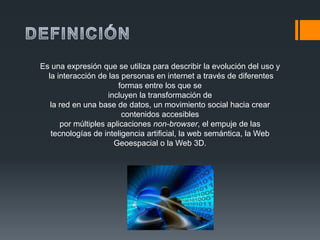 Es una expresión que se utiliza para describir la evolución del uso y
  la interacción de las personas en internet a través de diferentes
                       formas entre los que se
                    incluyen la transformación de
   la red en una base de datos, un movimiento social hacia crear
                        contenidos accesibles
      por múltiples aplicaciones non-browser, el empuje de las
   tecnologías de inteligencia artificial, la web semántica, la Web
                      Geoespacial o la Web 3D.
 
