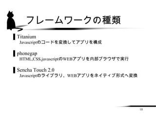 フレームワークの種類
▌Titanium
  Javascriptのコードを変換してアプリを構成

▌phonegap
  HTML,CSS,javascriptのWEBアプリを内部ブラウザで実行

▌Sencha Touch 2.0
  Javascriptのライブラリ、WEBアプリをネイティブ形式へ変換




                                         10
 