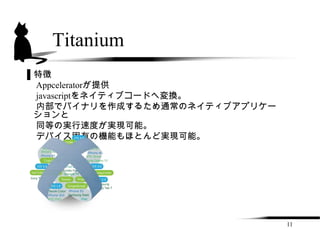 Titanium
▌特徴
 Appceleratorが提供
 javascriptをネイティブコードへ変換。
 内部でバイナリを作成するため通常のネイティブアプリケー
 ションと
 同等の実行速度が実現可能。
 デバイス固有の機能もほとんど実現可能。




                               11
 