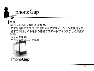 phoneGap
▌特徴
 nitobi soft(Adobe買収)社が提供。
  アプリ内部のブラウザを使いWebアプリケーションを実行する。
  通常のWEBサイトを作る感覚でスマートフォンアプリの作成が
 可能。
  Eclipseで開発。
  プラットフォームが多彩。




                               12
 