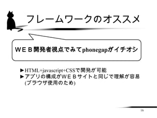 フレームワークのオススメ


ＷＥＢ開発者視点でみてphonegapがイチオシ


►HTML+javascript+CSSで開発が可能
►アプリの構成がＷＥＢサイトと同じで理解が容易
 (ブラウザ使用のため)




                             16
 