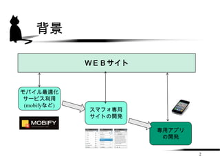 背景

              ＷＥＢサイト


モバイル最適化
 サービス利用
 (mobifyなど)
              スマフォ専用
              サイトの開発

                       専用アプリ
                        の開発


                               2
 