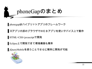 phoneGapのまとめ

▌phonegapはハイブリットアプリのフレームワーク

▌Hアプリ内部のブラウザでＷＥＢアプリを使いデバイス上で動作

▌HTML+CSS+javascriptで開発

▌Eclipse上で開発できて環境構築も簡単

▌jQueryMobileを使うことでさらに簡単に開発が可能




                                 22
 