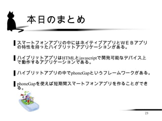 本日のまとめ

▌スマートフォンアプリの中にはネイティブアプリとＷＥＢアプリ
 の特性を持ったハイブリットアプリケーションがある。

▌ハイブリットアプリはHTMLとjavascriptで開発可能なデバイス上
 で動作するアプリケーションである。

▌ハイブリットアプリの中でphoneGapというフレームワークがある。

▌phoneGapを使えば短期間スマートフォンアプリを作ることができ
 る。




                                    23
 