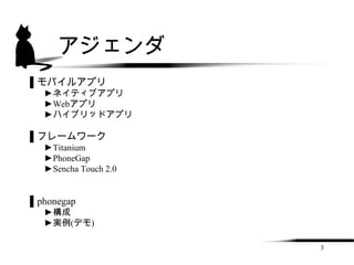 アジェンダ
▌モバイルアプリ
  ►ネイティブアプリ
  ►Webアプリ
  ►ハイブリッドアプリ

▌フレームワーク
  ►Titanium
  ►PhoneGap
  ►Sencha Touch 2.0


▌phonegap
  ►構成
  ►実例(デモ)

                      3
 