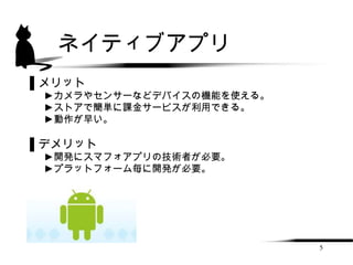 ネイティブアプリ
▌メリット
 ►カメラやセンサーなどデバイスの機能を使える。
 ►ストアで簡単に課金サービスが利用できる。
 ►動作が早い。

▌デメリット
 ►開発にスマフォアプリの技術者が必要。
 ►プラットフォーム毎に開発が必要。




                           5
 