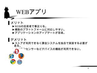 WEBアプリ
▌メリット
 ►WEBの技術者で事足りる。
 ►複数のプラットフォームに対応しやすい。
 ►アプリケーションのアップデートが容易。

▌デメリット
 ►ストアが利用できなく課金システムを独自で実装する必要が
  ある。
 ►カメラやセンサーなどデバイスの機能が利用できない。




                                6
 