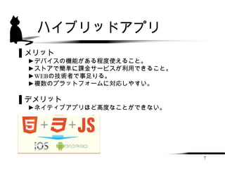 ハイブリッドアプリ
▌メリット
 ►デバイスの機能がある程度使えること。
 ►ストアで簡単に課金サービスが利用できること。
 ►WEBの技術者で事足りる。
 ►複数のプラットフォームに対応しやすい。

▌デメリット
 ►ネイティブアプリほど高度なことができない。




                           7
 