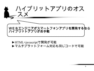 ハイブリットアプリのオス
  スメ

ＷＥＢエンジニアがスマートフォンアプリを開発するなら
ハイブリットアプリがお手軽


►HTML+javascriptで開発が可能
►マルチプラットフォーム対応も同じコードで可能




                          9
 