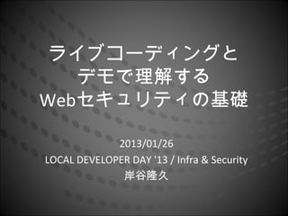 ライブコーディングと
   デモで理解する
Webセキュリティの基礎

             2013/01/26
LOCAL DEVELOPER DAY '13 / Infra & Security
              岸谷隆久
 