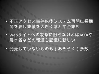 • 不正アクセス事件以後システム再開に長期
  間を要し業績を大きく落とす企業も
• Webサイトへの攻撃に限らなければJAXAや
  農水省などの報道も記憶に新しい
• 発覚していないものも（おそらく）多数
 