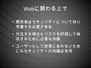 Webに関わる上で

• 開発者はセキュリティについて知り
  考慮する必要がある
• 外注する場合もリスクを評価して検
  収するために必要な知識
• ユーザーとして被害にあわないため
  にもセキュリティの知識は有用
 