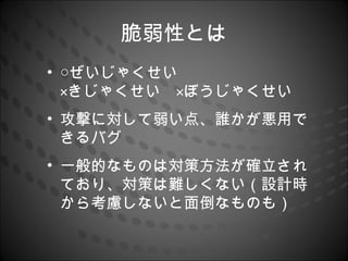 脆弱性とは
• ○ぜいじゃくせい　　　　　　　　
  ×きじゃくせい　×ぼうじゃくせい
• 攻撃に対して弱い点、誰かが悪用で
  きるバグ
• 一般的なものは対策方法が確立され
  ており、対策は難しくない（設計時
  から考慮しないと面倒なものも）
 