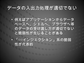 データの入出力処理が適切でない

• 例えばアプリケーションからデータ
  ベースへ、シェルへ、ブラウザへ等
  のデータの受け渡し方が適切でない
  と脆弱性が生じることがある
• 「○○インジェクション」系の脆弱
  性が代表的
 