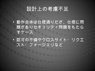 設計上の考慮不足

• 動作自体は仕様通りだが、仕様に問
  題がありセキュリティ問題をもたら
  すケース
• 認可の不備やクロスサイト・リクエ
  スト・フォージェリなど
 