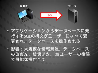 攻撃者          サーバ


          SQL




• アプリケーションからデータベースに発
  行するSQLの構文がユーザーによって変
  更され、データベースを操作される
• 影響：大規模な情報漏洩、データベース
  の改ざん、破壊ほか、DBユーザーの権限
  で可能な操作全て
 