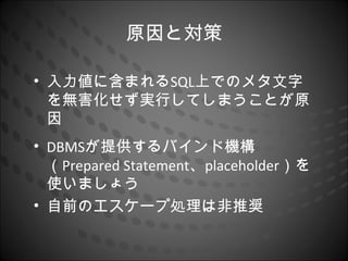 原因と対策

• 入力値に含まれるSQL上でのメタ文字
  を無害化せず実行してしまうことが原
  因
• DBMSが提供するバインド機構
  （Prepared Statement、placeholder）を
  使いましょう
• 自前のエスケープ処理は非推奨
 