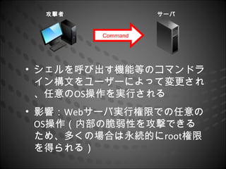 攻撃者              サーバ


         Command




• シェルを呼び出す機能等のコマンドラ
  イン構文をユーザーによって変更され
  、任意のOS操作を実行される
• 影響：Webサーバ実行権限での任意の
  OS操作（内部の脆弱性を攻撃できる
  ため、多くの場合は永続的にroot権限
  を得られる）
 