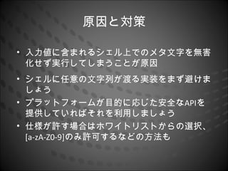 原因と対策

• 入力値に含まれるシェル上でのメタ文字を無害
  化せず実行してしまうことが原因
• シェルに任意の文字列が渡る実装をまず避けま
  しょう
• プラットフォームが目的に応じた安全なAPIを
  提供していればそれを利用しましょう
• 仕様が許す場合はホワイトリストからの選択、
  [a-zA-Z0-9]のみ許可するなどの方法も
 